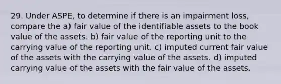 29. Under ASPE, to determine if there is an impairment loss, compare the a) fair value of the identifiable assets to the book value of the assets. b) fair value of the reporting unit to the carrying value of the reporting unit. c) imputed current fair value of the assets with the carrying value of the assets. d) imputed carrying value of the assets with the fair value of the assets.