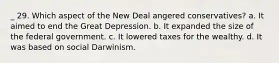 _ 29. Which aspect of the New Deal angered conservatives? a. It aimed to end the Great Depression. b. It expanded the size of the federal government. c. It lowered taxes for the wealthy. d. It was based on social Darwinism.