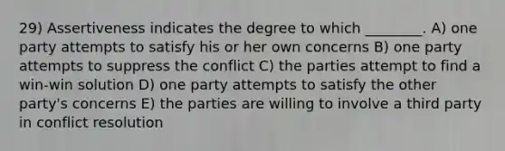 29) Assertiveness indicates the degree to which ________. A) one party attempts to satisfy his or her own concerns B) one party attempts to suppress the conflict C) the parties attempt to find a win-win solution D) one party attempts to satisfy the other party's concerns E) the parties are willing to involve a third party in conflict resolution