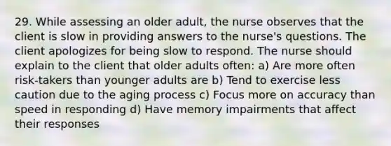 29. While assessing an older adult, the nurse observes that the client is slow in providing answers to the nurse's questions. The client apologizes for being slow to respond. The nurse should explain to the client that older adults often: a) Are more often risk-takers than younger adults are b) Tend to exercise less caution due to the aging process c) Focus more on accuracy than speed in responding d) Have memory impairments that affect their responses