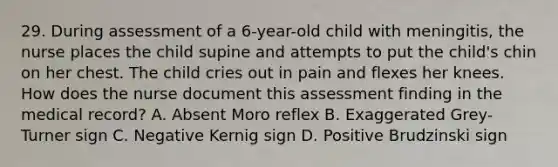 29. During assessment of a 6-year-old child with meningitis, the nurse places the child supine and attempts to put the child's chin on her chest. The child cries out in pain and flexes her knees. How does the nurse document this assessment finding in the medical record? A. Absent Moro reflex B. Exaggerated Grey-Turner sign C. Negative Kernig sign D. Positive Brudzinski sign