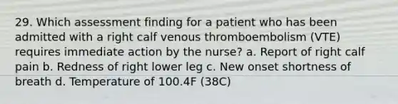 29. Which assessment finding for a patient who has been admitted with a right calf venous thromboembolism (VTE) requires immediate action by the nurse? a. Report of right calf pain b. Redness of right lower leg c. New onset shortness of breath d. Temperature of 100.4F (38C)