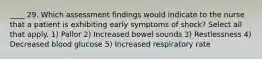 ____ 29. Which assessment findings would indicate to the nurse that a patient is exhibiting early symptoms of shock? Select all that apply. 1) Pallor 2) Increased bowel sounds 3) Restlessness 4) Decreased blood glucose 5) Increased respiratory rate