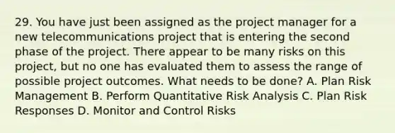 29. You have just been assigned as the project manager for a new telecommunications project that is entering the second phase of the project. There appear to be many risks on this project, but no one has evaluated them to assess the range of possible project outcomes. What needs to be done? A. Plan Risk Management B. Perform Quantitative Risk Analysis C. Plan Risk Responses D. Monitor and Control Risks