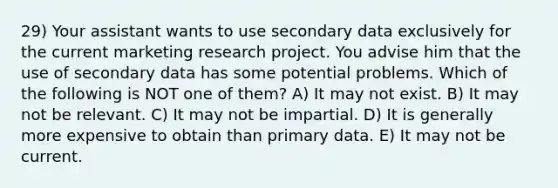 29) Your assistant wants to use secondary data exclusively for the current marketing research project. You advise him that the use of secondary data has some potential problems. Which of the following is NOT one of them? A) It may not exist. B) It may not be relevant. C) It may not be impartial. D) It is generally more expensive to obtain than primary data. E) It may not be current.