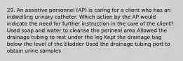 29. An assistive personnel (AP) is caring for a client who has an indwelling urinary catheter. Which action by the AP would indicate the need for further instruction in the care of the client? Used soap and water to cleanse the perineal area Allowed the drainage tubing to rest under the leg Kept the drainage bag below the level of the bladder Used the drainage tubing port to obtain urine samples