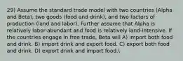 29) Assume the standard trade model with two countries (Alpha and Beta), two goods (food and drink), and two factors of production (land and labor). Further assume that Alpha is relatively labor-abundant and food is relatively land-intensive. If the countries engage in free trade, Beta will A) import both food and drink. B) import drink and export food. C) export both food and drink. D) export drink and import food.