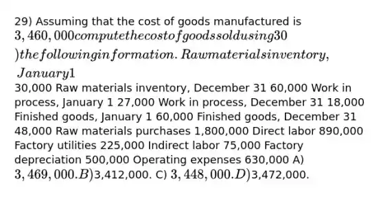 29) Assuming that the cost of goods manufactured is 3,460,000 compute the cost of goods sold using 30) the following information. Raw materials inventory, January 1 30,000 Raw materials inventory, December 31 60,000 Work in process, January 1 27,000 Work in process, December 31 18,000 Finished goods, January 1 60,000 Finished goods, December 31 48,000 Raw materials purchases 1,800,000 Direct labor 890,000 Factory utilities 225,000 Indirect labor 75,000 Factory depreciation 500,000 Operating expenses 630,000 A) 3,469,000. B)3,412,000. C) 3,448,000. D)3,472,000.