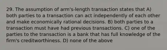 29. The assumption of arm's-length transaction states that A) both parties to a transaction can act independently of each other and make economically rational decisions. B) both parties to a transaction must have had previous transactions. C) one of the parties to the transaction is a bank that has full knowledge of the firm's creditworthiness. D) none of the above