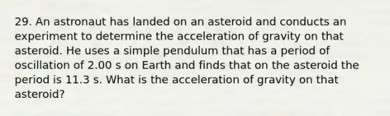 29. An astronaut has landed on an asteroid and conducts an experiment to determine the acceleration of gravity on that asteroid. He uses a simple pendulum that has a period of oscillation of 2.00 s on Earth and finds that on the asteroid the period is 11.3 s. What is the acceleration of gravity on that asteroid?