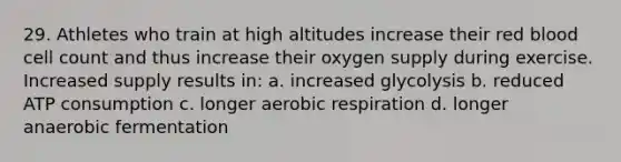 29. Athletes who train at high altitudes increase their red blood cell count and thus increase their oxygen supply during exercise. Increased supply results in: a. increased glycolysis b. reduced ATP consumption c. longer aerobic respiration d. longer anaerobic fermentation