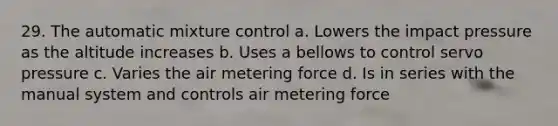 29. The automatic mixture control a. Lowers the impact pressure as the altitude increases b. Uses a bellows to control servo pressure c. Varies the air metering force d. Is in series with the manual system and controls air metering force