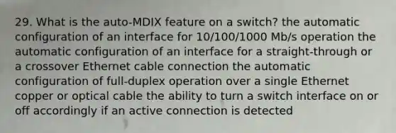 29. What is the auto-MDIX feature on a switch? the automatic configuration of an interface for 10/100/1000 Mb/s operation the automatic configuration of an interface for a straight-through or a crossover Ethernet cable connection the automatic configuration of full-duplex operation over a single Ethernet copper or optical cable the ability to turn a switch interface on or off accordingly if an active connection is detected