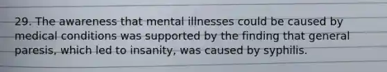 29. The awareness that mental illnesses could be caused by medical conditions was supported by the finding that general paresis, which led to insanity, was caused by syphilis.