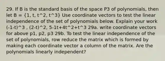 29. If B is the standard basis of the space P3 of polynomials, then let B = (1, t, t^2, t^3) Use coordinate vectors to test the linear independence of the set of polynomials below. Explain your work (-1-t)^3 , (2-t)^2, 5-1t+4t^2+t^3 29a. write coordinate vectors for above p1, p2, p3 29b. To test the linear independence of the set of polynomials, row reduce the matrix which is formed by making each coordinate vector a column of the matrix. Are the polynomials linearly independent?