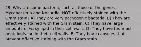 29. Why are some bacteria, such as those of the genera Mycobacteria and Nocardia, NOT effectively stained with the Gram stain? A) They are very pathogenic bacteria. B) They are effectively stained with the Gram stain. C) They have large amounts of waxy lipid in their cell walls. D) They have too much peptidoglycan in their cell walls. E) They have capsules that prevent effective staining with the Gram stain.