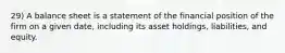 29) A balance sheet is a statement of the financial position of the firm on a given date, including its asset holdings, liabilities, and equity.