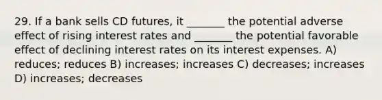 29. If a bank sells CD futures, it _______ the potential adverse effect of rising interest rates and _______ the potential favorable effect of declining interest rates on its interest expenses. A) reduces; reduces B) increases; increases C) decreases; increases D) increases; decreases