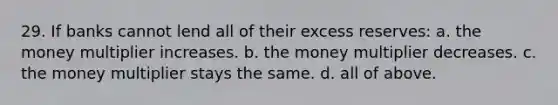 29. If banks cannot lend all of their excess reserves: a. the money multiplier increases. b. the money multiplier decreases. c. the money multiplier stays the same. d. all of above.