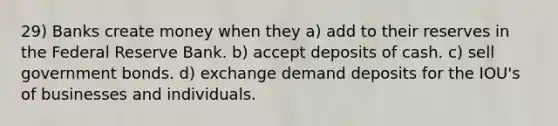 29) Banks create money when they a) add to their reserves in the Federal Reserve Bank. b) accept deposits of cash. c) sell government bonds. d) exchange demand deposits for the IOU's of businesses and individuals.