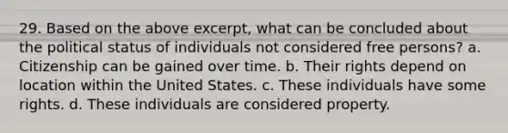 29. Based on the above excerpt, what can be concluded about the political status of individuals not considered free persons? a. Citizenship can be gained over time. b. Their rights depend on location within the United States. c. These individuals have some rights. d. These individuals are considered property.