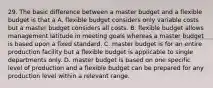 29. The basic difference between a master budget and a flexible budget is that a A. flexible budget considers only variable costs but a master budget considers all costs. B. flexible budget allows management latitude in meeting goals whereas a master budget is based upon a fixed standard. C. master budget is for an entire production facility but a flexible budget is applicable to single departments only. D. master budget is based on one specific level of production and a flexible budget can be prepared for any production level within a relevant range.