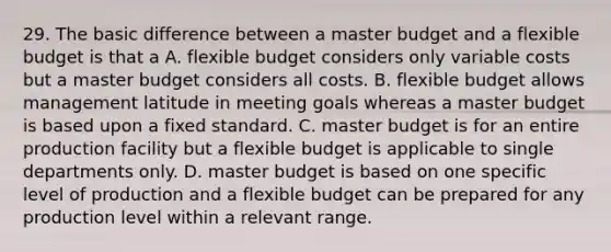 29. The basic difference between a master budget and a flexible budget is that a A. flexible budget considers only variable costs but a master budget considers all costs. B. flexible budget allows management latitude in meeting goals whereas a master budget is based upon a fixed standard. C. master budget is for an entire production facility but a flexible budget is applicable to single departments only. D. master budget is based on one specific level of production and a flexible budget can be prepared for any production level within a relevant range.