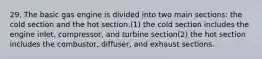 29. The basic gas engine is divided into two main sections: the cold section and the hot section.(1) the cold section includes the engine inlet, compressor, and turbine section(2) the hot section includes the combustor, diffuser, and exhaust sections.