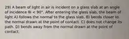 29) A beam of light in air is incident on a glass slab at an angle of incidence θi < 90°. After entering the glass slab, the beam of light A) follows the normal to the glass slab. B) bends closer to the normal drawn at the point of contact. C) does not change its path. D) bends away from the normal drawn at the point of contact.