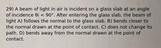 29) A beam of light in air is incident on a glass slab at an angle of incidence θi < 90°. After entering the glass slab, the beam of light A) follows the normal to the glass slab. B) bends closer to the normal drawn at the point of contact. C) does not change its path. D) bends away from the normal drawn at the point of contact.