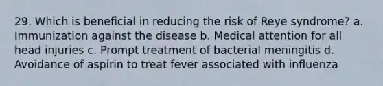 29. Which is beneficial in reducing the risk of Reye syndrome? a. Immunization against the disease b. Medical attention for all head injuries c. Prompt treatment of bacterial meningitis d. Avoidance of aspirin to treat fever associated with influenza