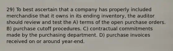 29) To best ascertain that a company has properly included merchandise that it owns in its ending inventory, the auditor should review and test the A) terms of the open purchase orders. B) purchase cutoff procedures. C) contractual commitments made by the purchasing department. D) purchase invoices received on or around year-end.