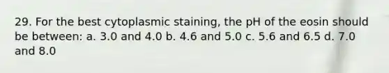 29. For the best cytoplasmic staining, the pH of the eosin should be between: a. 3.0 and 4.0 b. 4.6 and 5.0 c. 5.6 and 6.5 d. 7.0 and 8.0