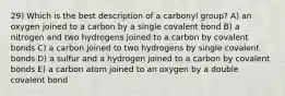 29) Which is the best description of a carbonyl group? A) an oxygen joined to a carbon by a single covalent bond B) a nitrogen and two hydrogens joined to a carbon by covalent bonds C) a carbon joined to two hydrogens by single covalent bonds D) a sulfur and a hydrogen joined to a carbon by covalent bonds E) a carbon atom joined to an oxygen by a double covalent bond