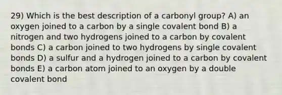 29) Which is the best description of a carbonyl group? A) an oxygen joined to a carbon by a single covalent bond B) a nitrogen and two hydrogens joined to a carbon by <a href='https://www.questionai.com/knowledge/kWply8IKUM-covalent-bonds' class='anchor-knowledge'>covalent bonds</a> C) a carbon joined to two hydrogens by single covalent bonds D) a sulfur and a hydrogen joined to a carbon by covalent bonds E) a carbon atom joined to an oxygen by a double covalent bond