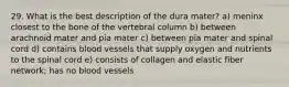 29. What is the best description of the dura mater? a) meninx closest to the bone of the vertebral column b) between arachnoid mater and pia mater c) between pia mater and spinal cord d) contains blood vessels that supply oxygen and nutrients to the spinal cord e) consists of collagen and elastic fiber network; has no blood vessels