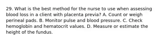 29. What is the best method for the nurse to use when assessing blood loss in a client with placenta previa? A. Count or weigh perineal pads. B. Monitor pulse and blood pressure. C. Check hemoglobin and hematocrit values. D. Measure or estimate the height of the fundus.