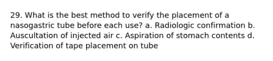 29. What is the best method to verify the placement of a nasogastric tube before each use? a. Radiologic confirmation b. Auscultation of injected air c. Aspiration of stomach contents d. Verification of tape placement on tube