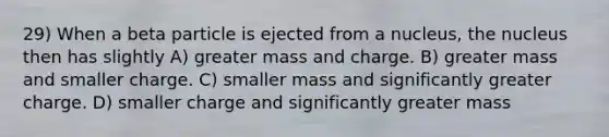 29) When a beta particle is ejected from a nucleus, the nucleus then has slightly A) greater mass and charge. B) greater mass and smaller charge. C) smaller mass and significantly greater charge. D) smaller charge and significantly greater mass