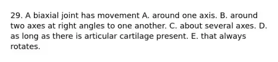 29. A biaxial joint has movement A. around one axis. B. around two axes at right angles to one another. C. about several axes. D. as long as there is articular cartilage present. E. that always rotates.