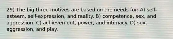 29) The big three motives are based on the needs for: A) self-esteem, self-expression, and reality. B) competence, sex, and aggression. C) achievement, power, and intimacy. D) sex, aggression, and play.