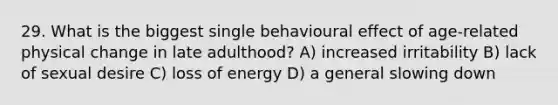 29. What is the biggest single behavioural effect of age-related physical change in late adulthood? A) increased irritability B) lack of sexual desire C) loss of energy D) a general slowing down