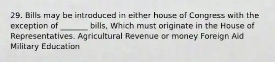 29. Bills may be introduced in either house of Congress with the exception of _______ bills, Which must originate in the House of Representatives. Agricultural Revenue or money Foreign Aid Military Education