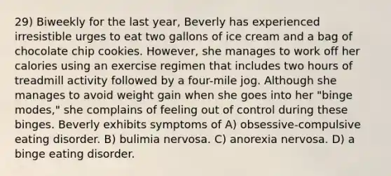 29) Biweekly for the last year, Beverly has experienced irresistible urges to eat two gallons of ice cream and a bag of chocolate chip cookies. However, she manages to work off her calories using an exercise regimen that includes two hours of treadmill activity followed by a four-mile jog. Although she manages to avoid weight gain when she goes into her "binge modes," she complains of feeling out of control during these binges. Beverly exhibits symptoms of A) obsessive-compulsive eating disorder. B) bulimia nervosa. C) anorexia nervosa. D) a binge eating disorder.