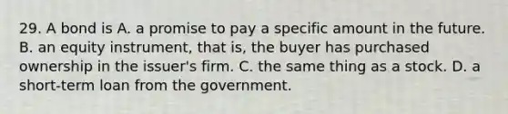 29. A bond is A. a promise to pay a specific amount in the future. B. an equity instrument, that is, the buyer has purchased ownership in the issuer's firm. C. the same thing as a stock. D. a short-term loan from the government.