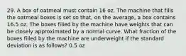 29. A box of oatmeal must contain 16 oz. The machine that fills the oatmeal boxes is set so that, on the average, a box contains 16.5 oz. The boxes filled by the machine have weights that can be closely approximated by a normal curve. What fraction of the boxes filled by the machine are underweight if the standard deviation is as follows? 0.5 oz