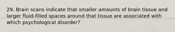 29. Brain scans indicate that smaller amounts of brain tissue and larger fluid-filled spaces around that tissue are associated with which psychological disorder?