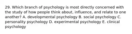 29. Which branch of psychology is most directly concerned with the study of how people think about, influence, and relate to one another? A. developmental psychology B. social psychology C. personality psychology D. experimental psychology E. clinical psychology