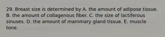 29. Breast size is determined by A. the amount of adipose tissue. B. the amount of collagenous fiber. C. the size of lactiferous sinuses. D. the amount of mammary gland tissue. E. muscle tone.