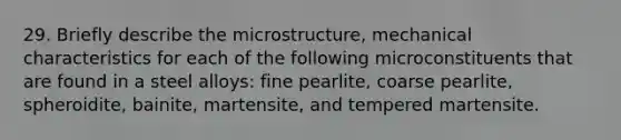 29. Briefly describe the microstructure, mechanical characteristics for each of the following microconstituents that are found in a steel alloys: fine pearlite, coarse pearlite, spheroidite, bainite, martensite, and tempered martensite.